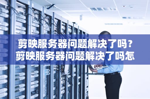 剪映服务器问题解决了吗？剪映服务器问题解决了吗怎么解决