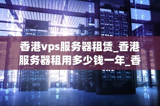 香港vps服务器租赁_香港服务器租用多少钱一年_香港VPS服务器租赁：优势、选择与注意事项