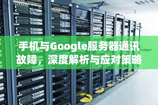 手机与Google服务器通讯故障，深度解析与应对策略，手机与google服务器通讯出现问题怎么解决