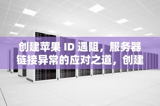 创建苹果 ID 遇阻，服务器链接异常的应对之道，创建苹果id链接服务器出现问题怎么办
