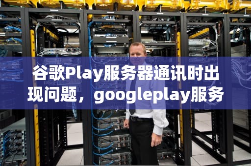 谷歌Play服务器通讯时出现问题，googleplay服务器通讯出现问题