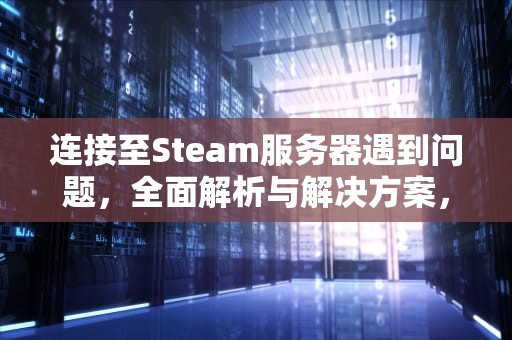 连接至Steam服务器遇到问题，全面解析与解决方案，链接至steam服务器