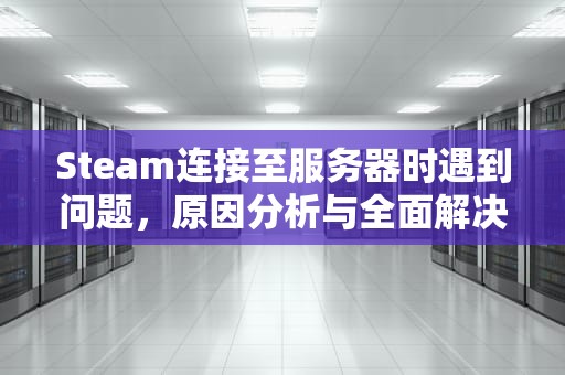 Steam连接至服务器时遇到问题，原因分析与全面解决方案，steam连接至服务器出现问题