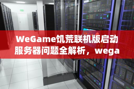 WeGame饥荒联机版启动服务器问题全解析，wegame饥荒联机版启动服务器有点问题.请再次尝试