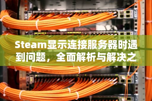 Steam显示连接服务器时遇到问题，全面解析与解决之道，steam在连接服务器遇到问题