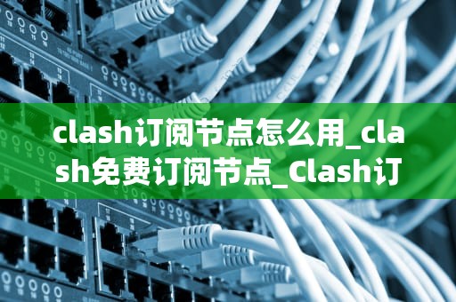 clash订阅节点怎么用_clash免费订阅节点_Clash订阅节点使用指南