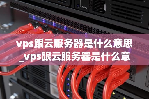 vps跟云服务器是什么意思_vps跟云服务器是什么意思区别_深入理解VPS与云服务器