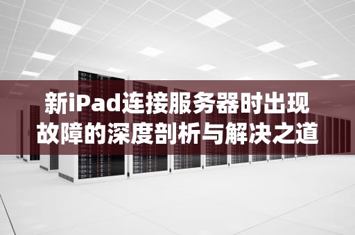 新iPad连接服务器时出现故障的深度剖析与解决之道，新ipad连接服务器时出现问题怎么办