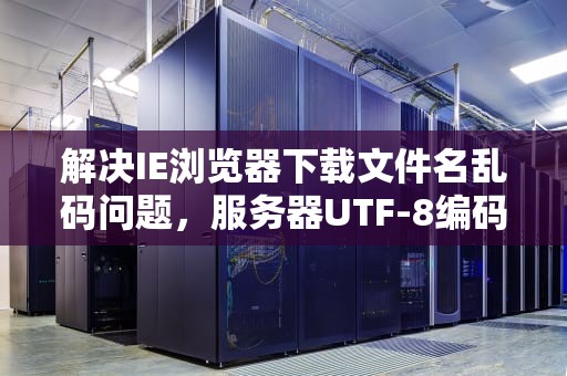 解决IE浏览器下载文件名乱码问题，服务器UTF-8编码的设置与优化，服务器ie不能下载