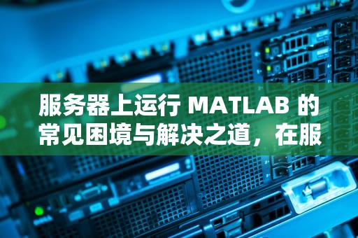 服务器上运行 MATLAB 的常见困境与解决之道，在服务器上运行matlab出现问题怎么解决