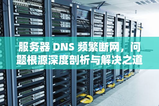 服务器 DNS 频繁断网，问题根源深度剖析与解决之道，服务器dns经常断网什么问题啊