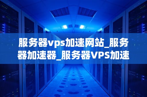 服务器vps加速网站_服务器加速器_服务器VPS加速网站：实现快速访问的关键技术