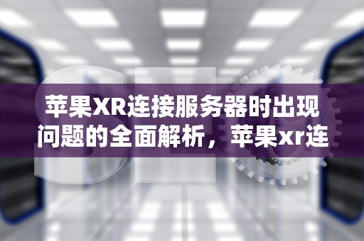苹果XR连接服务器时出现问题的全面解析，苹果xr连接服务器时出现问题怎么办