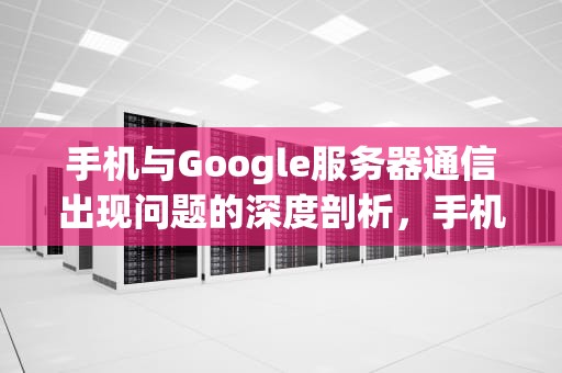 手机与Google服务器通信出现问题的深度剖析，手机与google服务器通信出现问题解决方法