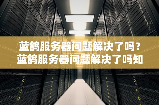 蓝鸽服务器问题解决了吗？蓝鸽服务器问题解决了吗知乎