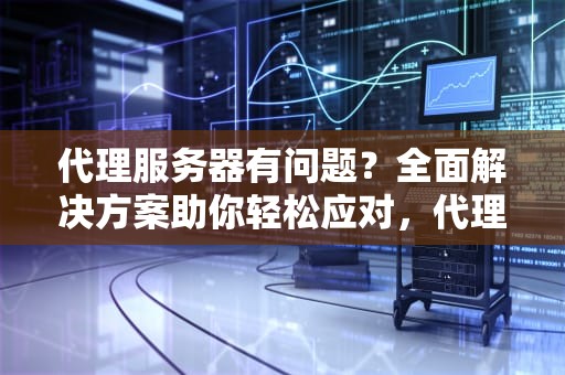 代理服务器有问题？全面解决方案助你轻松应对，代理服务器有问题如何解决呢