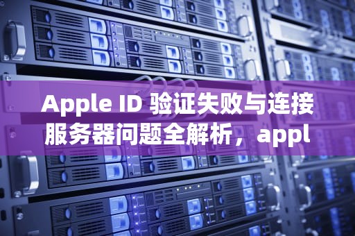 Apple ID 验证失败与连接服务器问题全解析，appleid验证失败 连接服务器时出现问题
