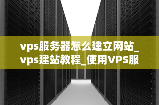 vps服务器怎么建立网站_vps建站教程_使用VPS服务器建立网站的全面指南