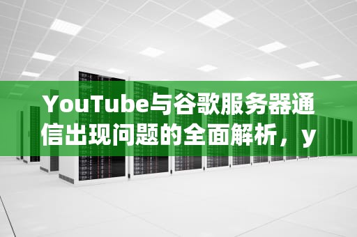 YouTube与谷歌服务器通信出现问题的全面解析，youtube与谷歌服务器通信出现问题怎么解决