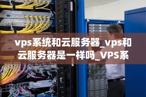 vps系统和云服务器_vps和云服务器是一样吗_VPS系统与云服务器的深度解析