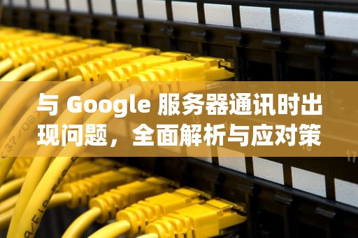 与 Google 服务器通讯时出现问题，全面解析与应对策略，与google服务器通信出现问题解决方法
