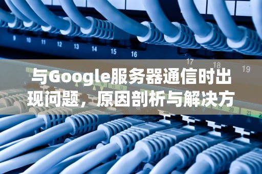 与Google服务器通信时出现问题，原因剖析与解决方案，与goohle服务器出现问题