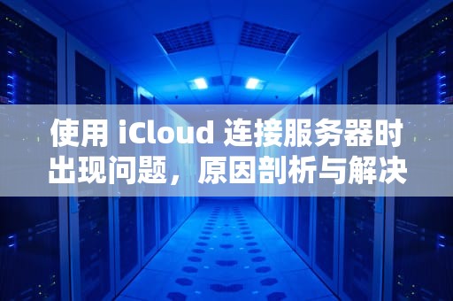 使用 iCloud 连接服务器时出现问题，原因剖析与解决之道，使用icloud连接服务器时出现问题怎么办