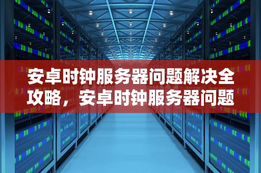 安卓时钟服务器问题解决全攻略，安卓时钟服务器问题解决方法