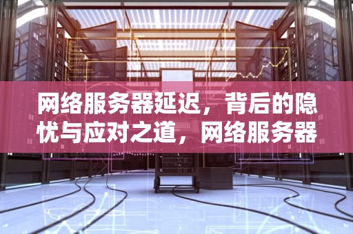 网络服务器延迟，背后的隐忧与应对之道，网络服务器出现问题延迟怎么解决