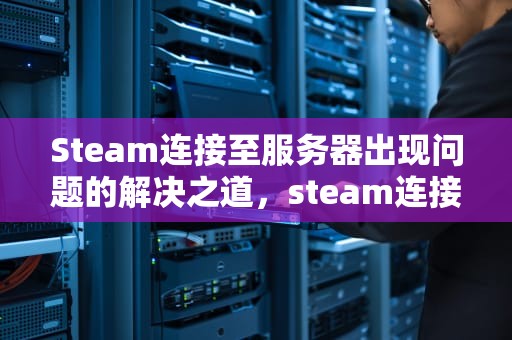 Steam连接至服务器出现问题的解决之道，steam连接到steam服务器