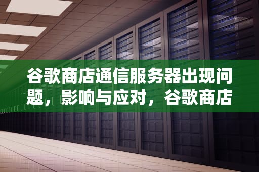 谷歌商店通信服务器出现问题，影响与应对，谷歌商店通信服务器出现问题怎么办