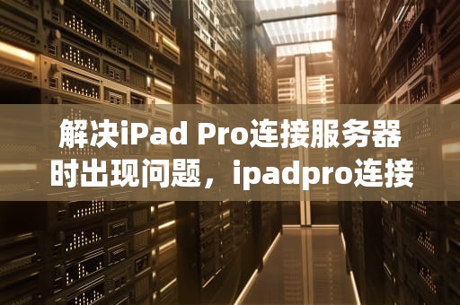 解决iPad Pro连接服务器时出现问题，ipadpro连接到服务器时出现问题怎么办
