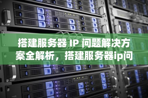 搭建服务器 IP 问题解决方案全解析，搭建服务器ip问题怎么解决方案