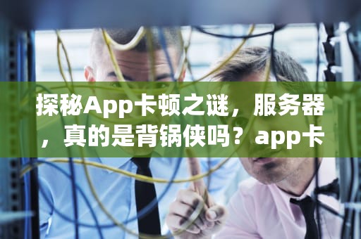 探秘App卡顿之谜，服务器，真的是背锅侠吗？app卡顿是服务器的问题吗