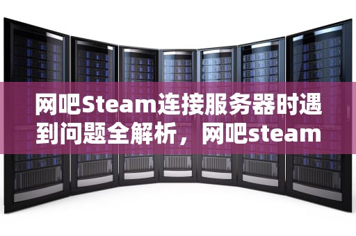 网吧Steam连接服务器时遇到问题全解析，网吧steam连不上服务器