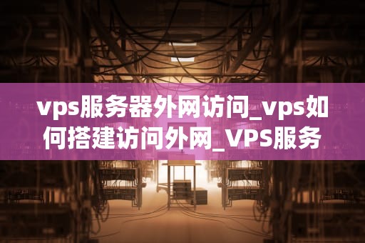 vps服务器外网访问_vps如何搭建访问外网_VPS服务器外网访问的全面指南
