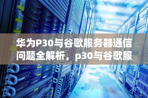 华为P30与谷歌服务器通信问题全解析，p30与谷歌服务器通信问题怎么解决