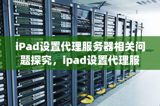 iPad设置代理服务器相关问题探究，ipad设置代理服务器有问题吗怎么解决