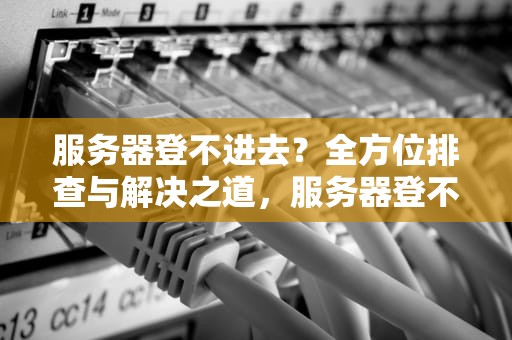 服务器登不进去？全方位排查与解决之道，服务器登不进去什么问题呢
