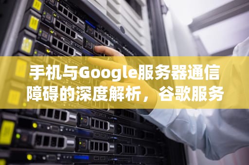 手机与Google服务器通信障碍的深度解析，谷歌服务通信出现问题