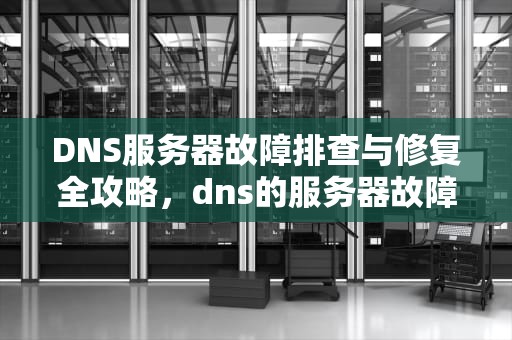 DNS服务器故障排查与修复全攻略，dns的服务器故障怎么办