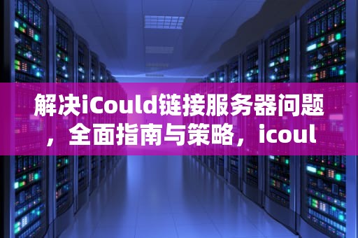 解决iCould链接服务器问题，全面指南与策略，icould链接服务器失败