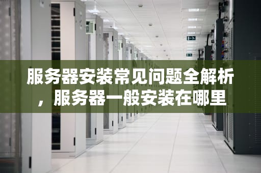 服务器安装常见问题全解析，服务器一般安装在哪里