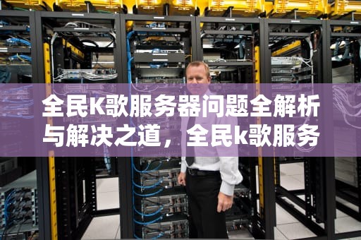 全民K歌服务器问题全解析与解决之道，全民k歌服务器有问题怎么解决呢