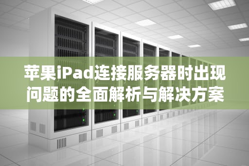 苹果iPad连接服务器时出现问题的全面解析与解决方案，苹ipad连接服务器时出现问题怎么办