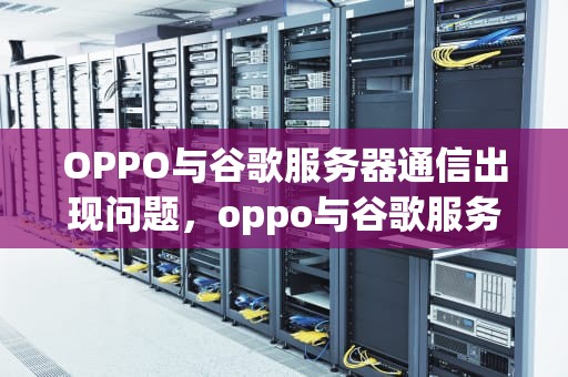 OPPO与谷歌服务器通信出现问题，oppo与谷歌服务器通信出现了问题怎么办