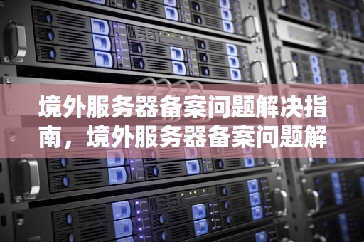境外服务器备案问题解决指南，境外服务器备案问题解决方案
