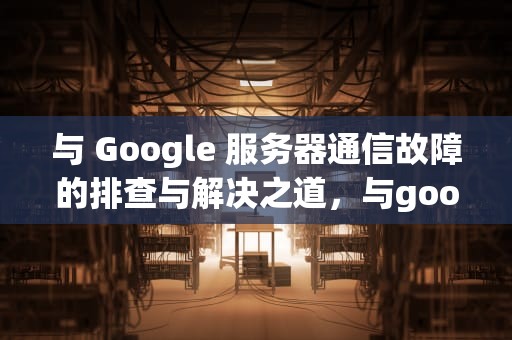 与 Google 服务器通信故障的排查与解决之道，与google服务器的通讯出现问题