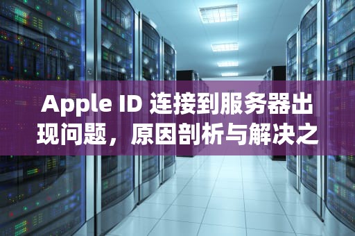 Apple ID 连接到服务器出现问题，原因剖析与解决之道，appleid连接到服务器出现问题