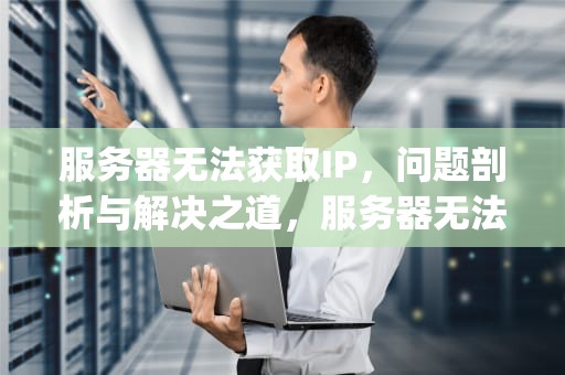 服务器无法获取IP，问题剖析与解决之道，服务器无法获取ip是什么问题啊